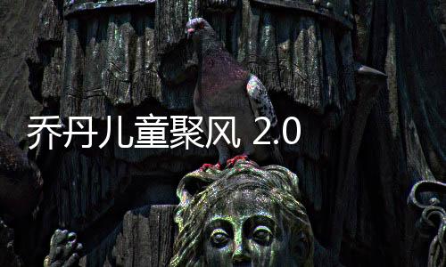 乔丹儿童聚风 2.0 超透来袭：这个春天，别让孩子输在“起跑”线上