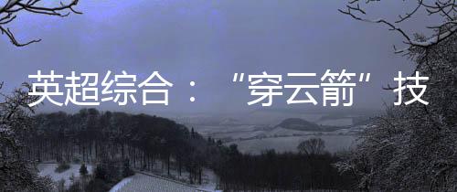 英超综合：“穿云箭”技惊四座 利物浦一球小胜阿森纳