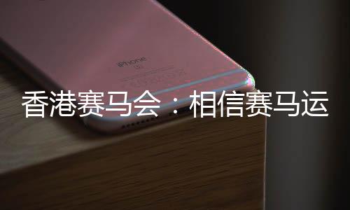香港赛马会：相信赛马运动能给香港带来更多游客